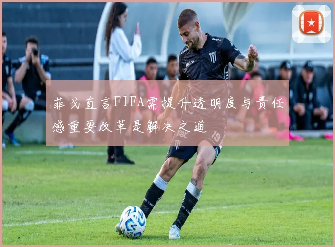 菲戈直言FIFA需提升透明度与责任感重要改革是解决之道